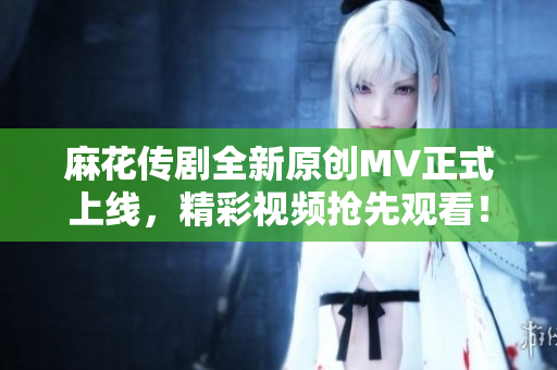 麻花传剧全新原创MV正式上线，精彩视频抢先观看！