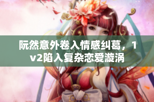 阮然意外卷入情感纠葛，1v2陷入复杂恋爱漩涡