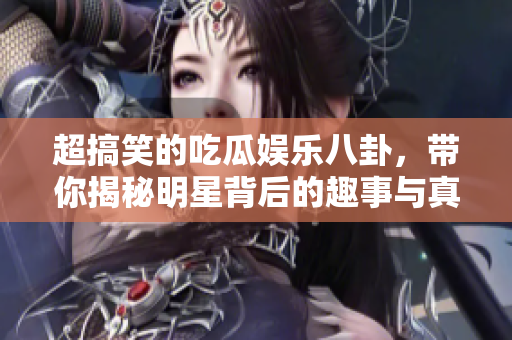 超搞笑的吃瓜娱乐八卦，带你揭秘明星背后的趣事与真相