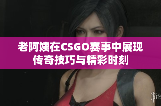 老阿姨在CSGO赛事中展现传奇技巧与精彩时刻