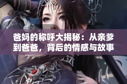 爸妈的称呼大揭秘：从亲爹到爸爸，背后的情感与故事