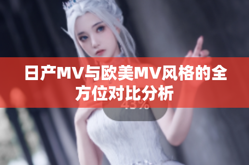 日产MV与欧美MV风格的全方位对比分析