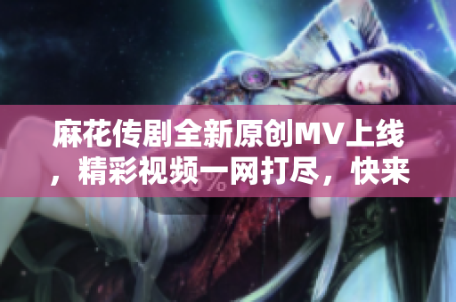 麻花传剧全新原创MV上线，精彩视频一网打尽，快来观看吧