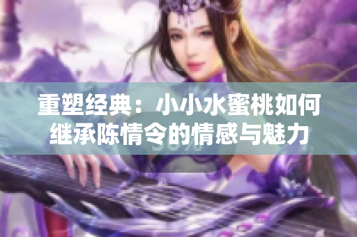 重塑经典：小小水蜜桃如何继承陈情令的情感与魅力