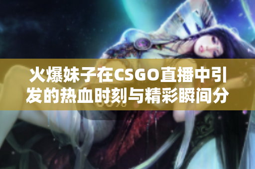 火爆妹子在CSGO直播中引发的热血时刻与精彩瞬间分享