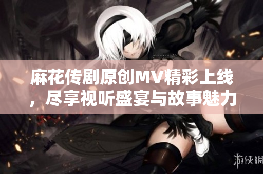 麻花传剧原创MV精彩上线，尽享视听盛宴与故事魅力