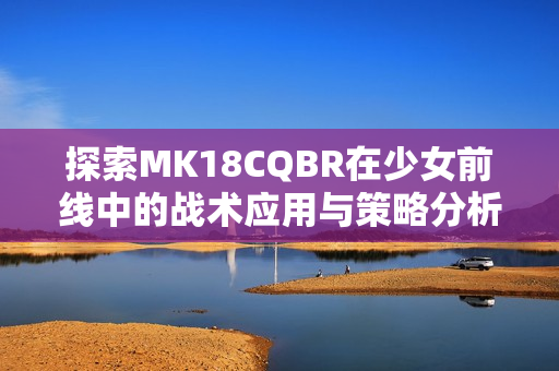 探索MK18CQBR在少女前线中的战术应用与策略分析