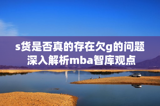 s货是否真的存在欠g的问题 深入解析mba智库观点