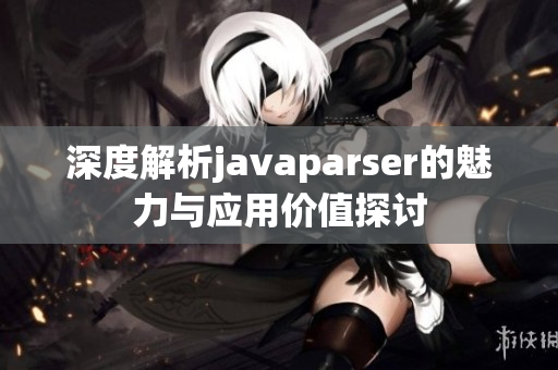 深度解析javaparser的魅力与应用价值探讨