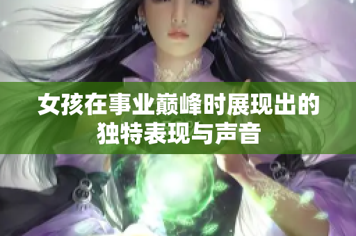 女孩在事业巅峰时展现出的独特表现与声音