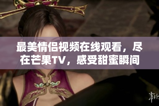 最美情侣视频在线观看，尽在芒果TV，感受甜蜜瞬间与感人故事