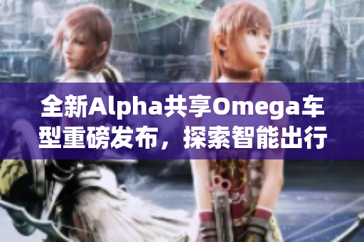 全新Alpha共享Omega车型重磅发布，探索智能出行新体验