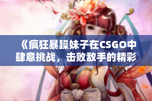 《疯狂暴躁妹子在CSGO中肆意挑战，击败敌手的精彩瞬间》