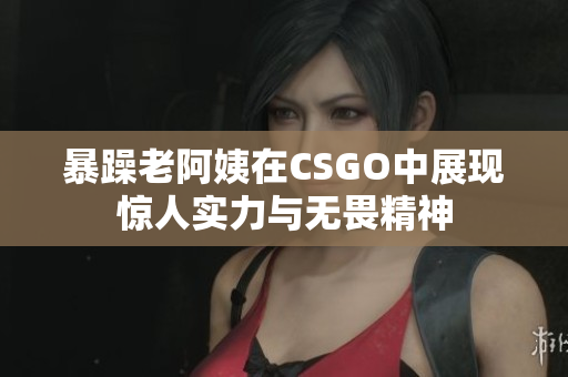 暴躁老阿姨在CSGO中展现惊人实力与无畏精神