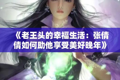 《老王头的幸福生活：张倩倩如何助他享受美好晚年》