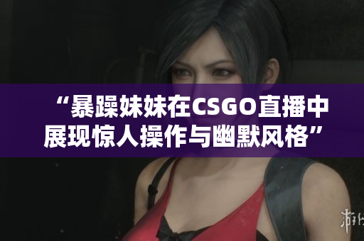 “暴躁妹妹在CSGO直播中展现惊人操作与幽默风格”