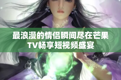 最浪漫的情侣瞬间尽在芒果TV畅享短视频盛宴