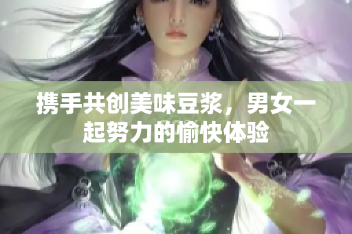 携手共创美味豆浆，男女一起努力的愉快体验