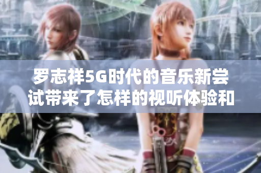 罗志祥5G时代的音乐新尝试带来了怎样的视听体验和思考