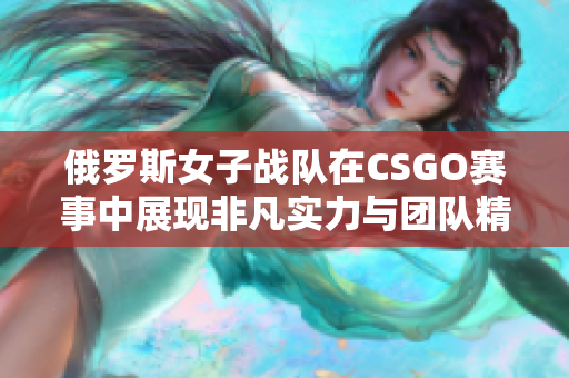 俄罗斯女子战队在CSGO赛事中展现非凡实力与团队精神