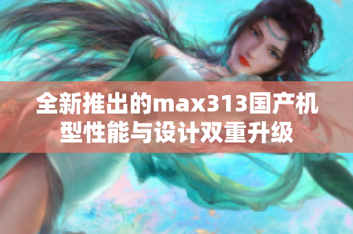 全新推出的max313国产机型性能与设计双重升级