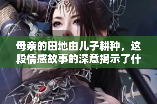 母亲的田地由儿子耕种，这段情感故事的深意揭示了什么