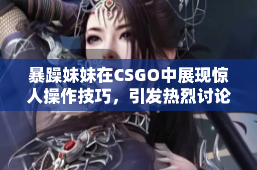 暴躁妹妹在CSGO中展现惊人操作技巧，引发热烈讨论