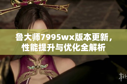 鲁大师7995wx版本更新，性能提升与优化全解析