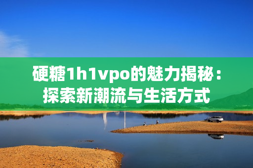 硬糖1h1vpo的魅力揭秘：探索新潮流与生活方式