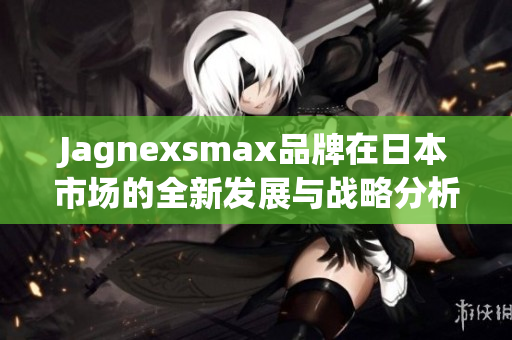 Jagnexsmax品牌在日本市场的全新发展与战略分析