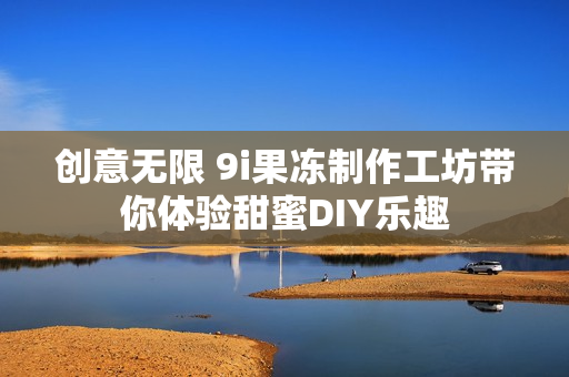 创意无限 9i果冻制作工坊带你体验甜蜜DIY乐趣