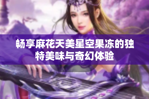 畅享麻花天美星空果冻的独特美味与奇幻体验