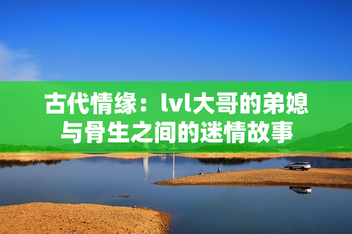 古代情缘：lvl大哥的弟媳与骨生之间的迷情故事