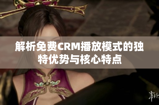 解析免费CRM播放模式的独特优势与核心特点