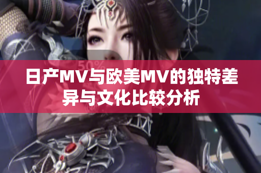 日产MV与欧美MV的独特差异与文化比较分析