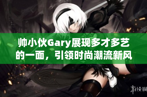 帅小伙Gary展现多才多艺的一面，引领时尚潮流新风尚