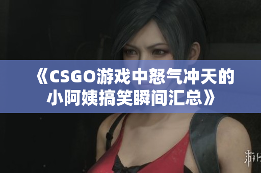 《CSGO游戏中怒气冲天的小阿姨搞笑瞬间汇总》