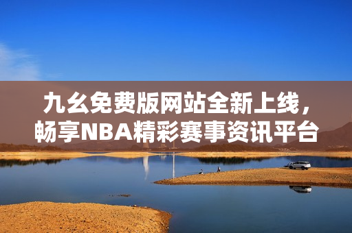 九幺免费版网站全新上线，畅享NBA精彩赛事资讯平台