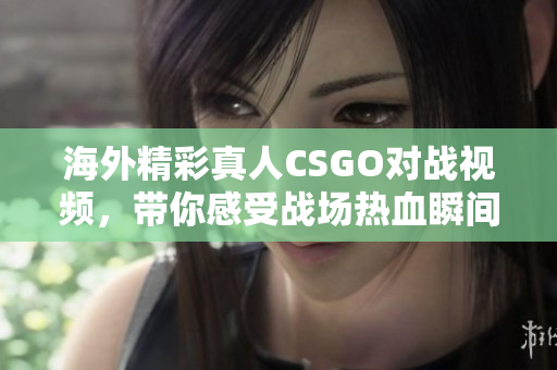 海外精彩真人CSGO对战视频，带你感受战场热血瞬间