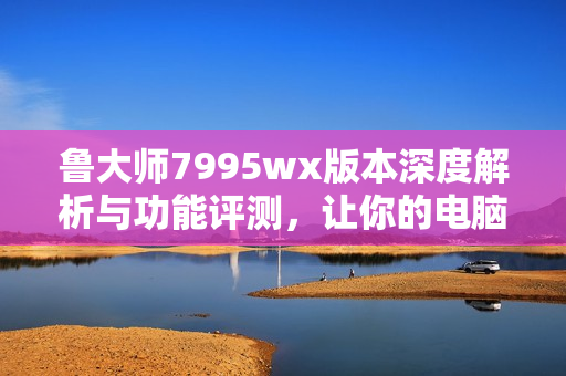 鲁大师7995wx版本深度解析与功能评测，让你的电脑更强大