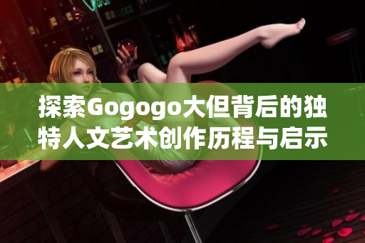 探索Gogogo大但背后的独特人文艺术创作历程与启示