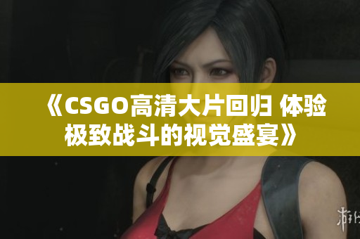 《CSGO高清大片回归 体验极致战斗的视觉盛宴》