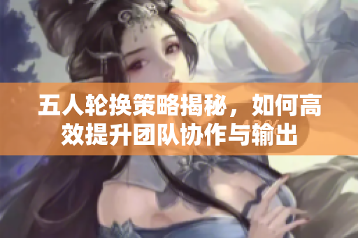 五人轮换策略揭秘，如何高效提升团队协作与输出