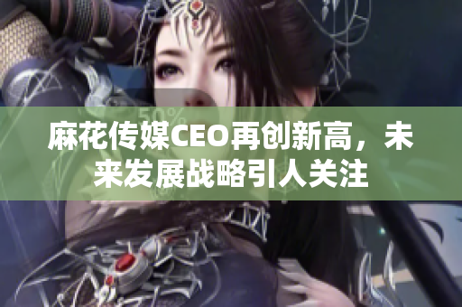 麻花传媒CEO再创新高，未来发展战略引人关注