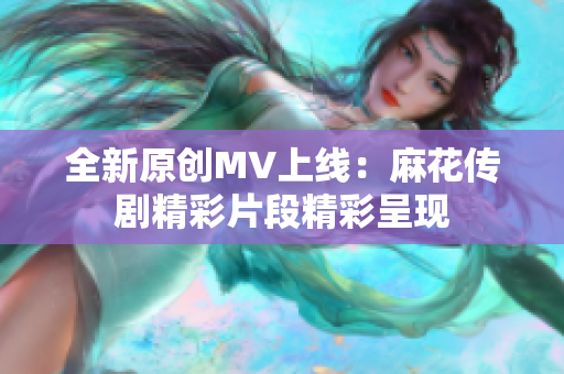 全新原创MV上线：麻花传剧精彩片段精彩呈现