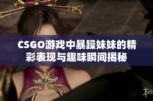 CSGO游戏中暴躁妹妹的精彩表现与趣味瞬间揭秘