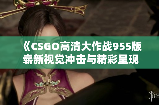 《CSGO高清大作战955版 崭新视觉冲击与精彩呈现》