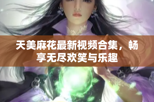 天美麻花最新视频合集，畅享无尽欢笑与乐趣