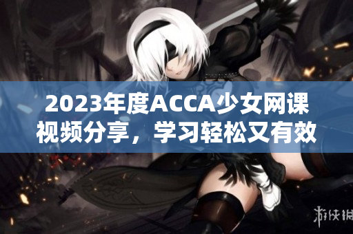 2023年度ACCA少女网课视频分享，学习轻松又有效！