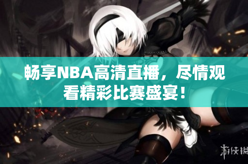 畅享NBA高清直播，尽情观看精彩比赛盛宴！